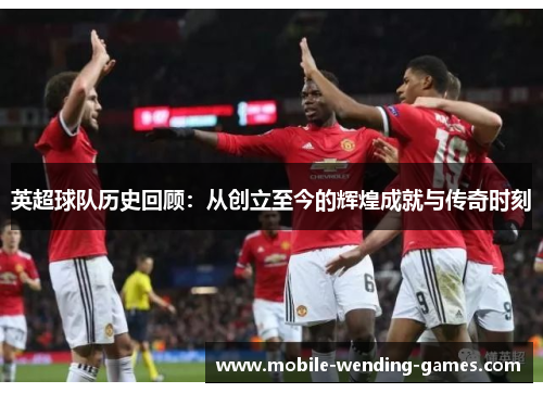英超球队历史回顾:从创立至今的辉煌成就与传奇时刻 英超球队历史回顾:从创立至今的辉煌成就与传奇时刻