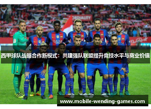 西甲球队战略合作新模式:共建强队联盟提升竞技水平与商业价值 西甲球队战略合作新模式:共建强队联盟提升竞技水平与商业价值