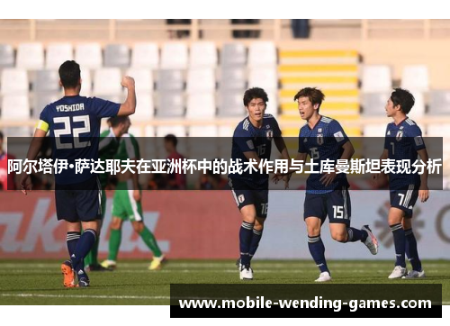阿尔塔伊·萨达耶夫在亚洲杯中的战术作用与土库曼斯坦表现分析 阿尔塔伊·萨达耶夫在亚洲杯中的战术作用与土库曼斯坦表现分析