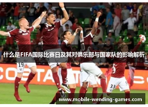 什么是FIFA国际比赛日及其对俱乐部与国家队的影响解析 什么是FIFA国际比赛日及其对俱乐部与国家队的影响解析