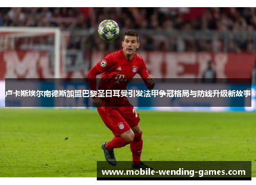 卢卡斯埃尔南德斯加盟巴黎圣日耳曼引发法甲争冠格局与防线升级新故事