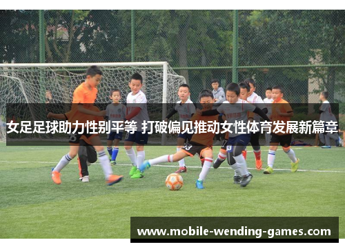 女足足球助力性别平等 打破偏见推动女性体育发展新篇章